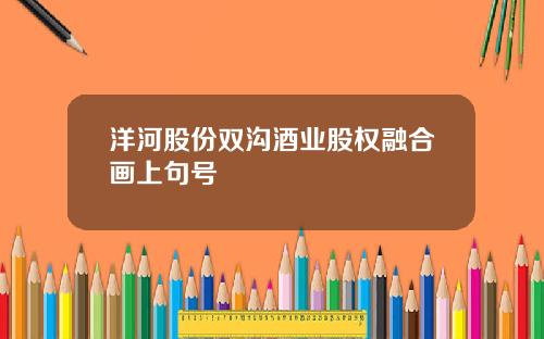 洋河股份双沟酒业股权融合画上句号
