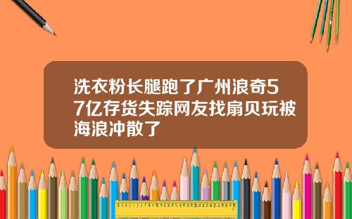 洗衣粉长腿跑了广州浪奇57亿存货失踪网友找扇贝玩被海浪冲散了