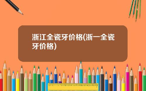 浙江全瓷牙价格(浙一全瓷牙价格)