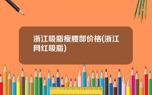浙江吸脂瘦腰部价格(浙江网红吸脂)