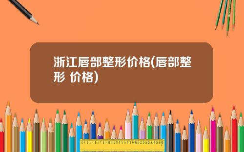 浙江唇部整形价格(唇部整形 价格)