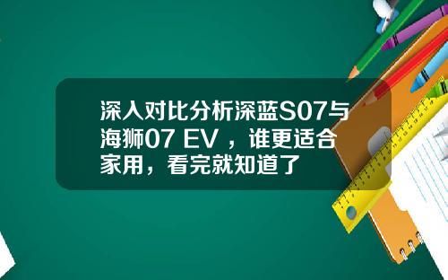 深入对比分析深蓝S07与海狮07 EV ，谁更适合家用，看完就知道了