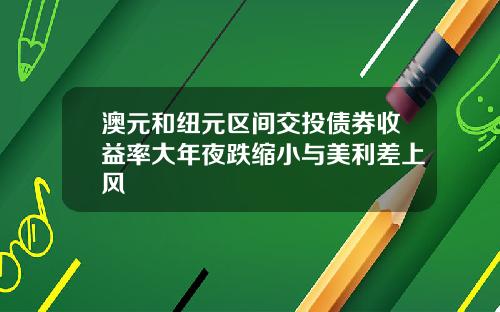 澳元和纽元区间交投债券收益率大年夜跌缩小与美利差上风