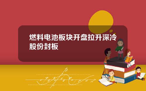 燃料电池板块开盘拉升深冷股份封板