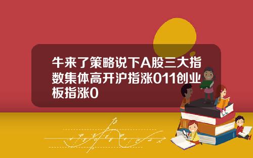牛来了策略说下A股三大指数集体高开沪指涨011创业板指涨0