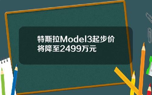 特斯拉Model3起步价将降至2499万元