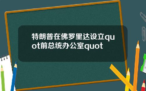 特朗普在佛罗里达设立quot前总统办公室quot
