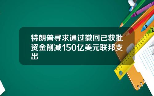 特朗普寻求通过撤回已获批资金削减150亿美元联邦支出
