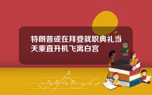 特朗普或在拜登就职典礼当天乘直升机飞离白宫