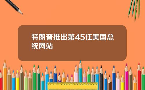 特朗普推出第45任美国总统网站