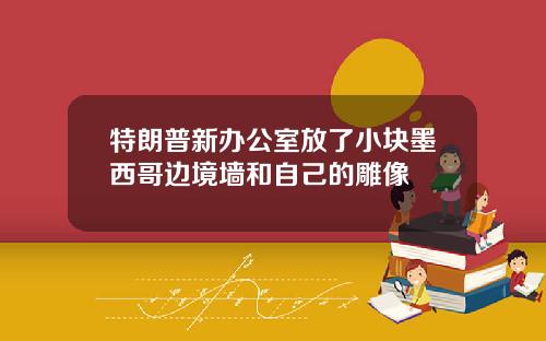 特朗普新办公室放了小块墨西哥边境墙和自己的雕像