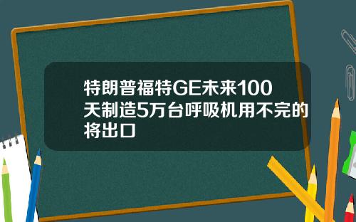 特朗普福特GE未来100天制造5万台呼吸机用不完的将出口