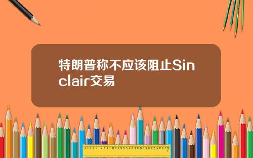 特朗普称不应该阻止Sinclair交易
