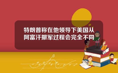 特朗普称在他领导下美国从阿富汗撤军过程会完全不同