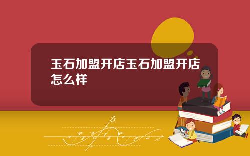 玉石加盟开店玉石加盟开店怎么样