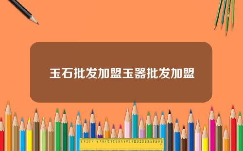 玉石批发加盟玉器批发加盟