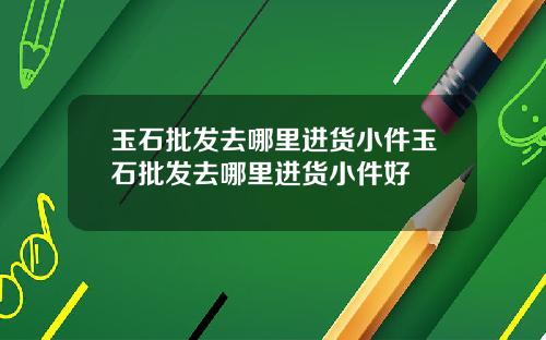 玉石批发去哪里进货小件玉石批发去哪里进货小件好