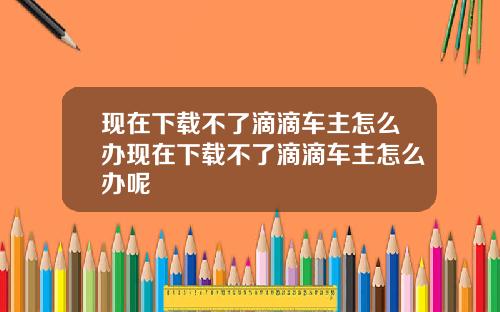 现在下载不了滴滴车主怎么办现在下载不了滴滴车主怎么办呢
