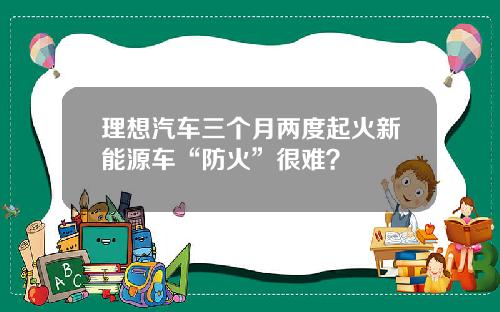 理想汽车三个月两度起火新能源车“防火”很难？