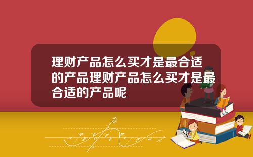 理财产品怎么买才是最合适的产品理财产品怎么买才是最合适的产品呢