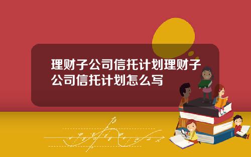 理财子公司信托计划理财子公司信托计划怎么写