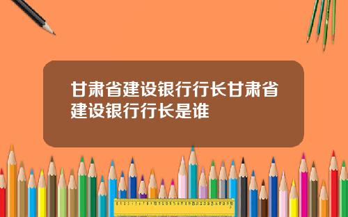 甘肃省建设银行行长甘肃省建设银行行长是谁