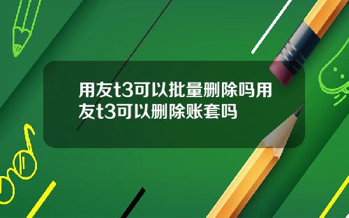 用友t3可以批量删除吗用友t3可以删除账套吗