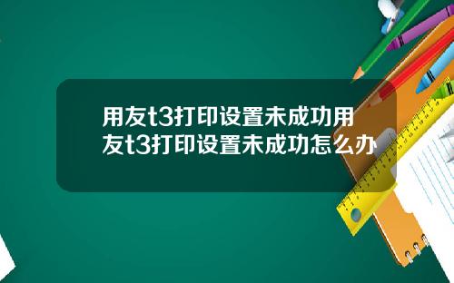 用友t3打印设置未成功用友t3打印设置未成功怎么办
