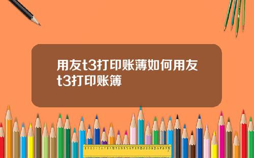 用友t3打印账薄如何用友t3打印账簿