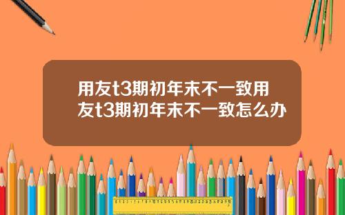 用友t3期初年末不一致用友t3期初年末不一致怎么办