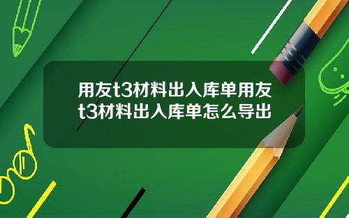 用友t3材料出入库单用友t3材料出入库单怎么导出
