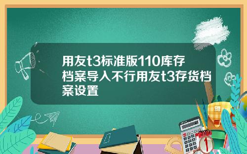 用友t3标准版110库存档案导入不行用友t3存货档案设置