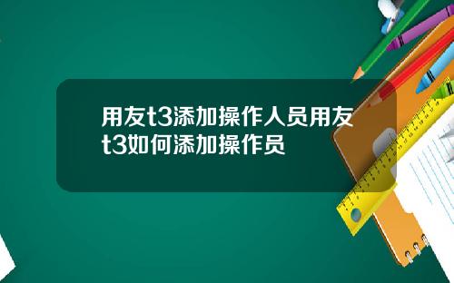 用友t3添加操作人员用友t3如何添加操作员