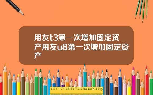 用友t3第一次增加固定资产用友u8第一次增加固定资产