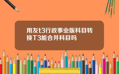 用友t3行政事业版科目转换T3能合并科目吗