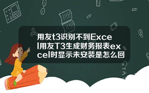 用友t3识别不到Excel用友T3生成财务报表excel时显示未安装是怎么回事