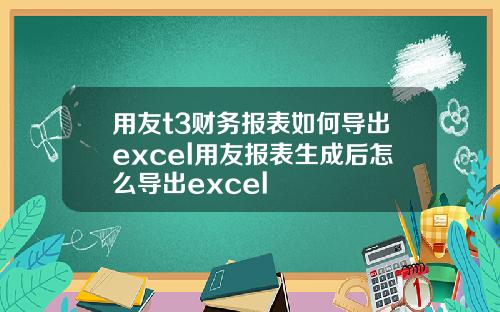 用友t3财务报表如何导出excel用友报表生成后怎么导出excel