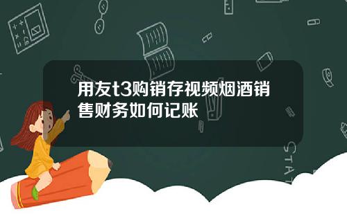 用友t3购销存视频烟酒销售财务如何记账