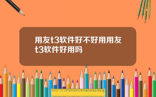 用友t3软件好不好用用友t3软件好用吗