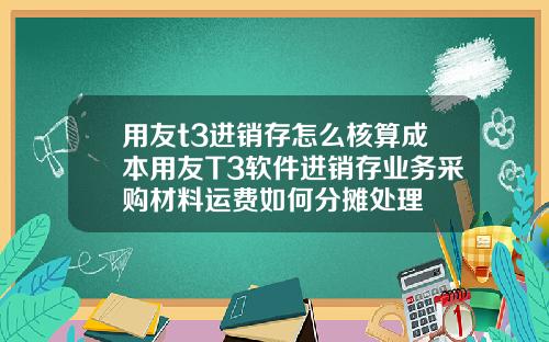 用友t3进销存怎么核算成本用友T3软件进销存业务采购材料运费如何分摊处理