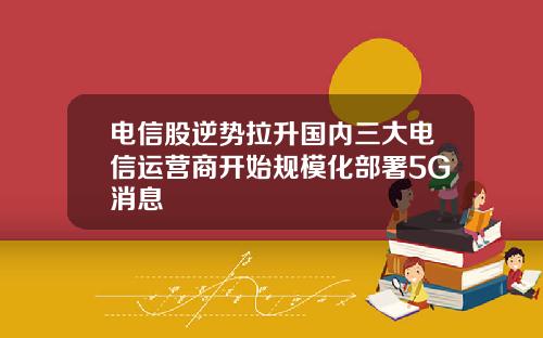 电信股逆势拉升国内三大电信运营商开始规模化部署5G消息
