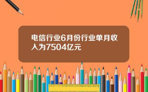 电信行业6月份行业单月收入为7504亿元