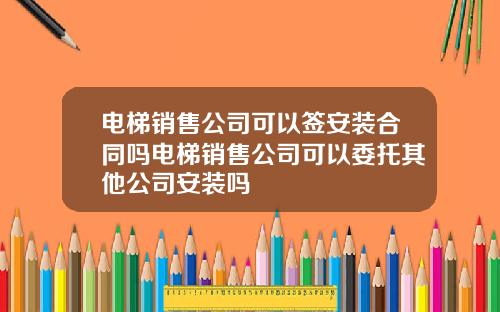 电梯销售公司可以签安装合同吗电梯销售公司可以委托其他公司安装吗
