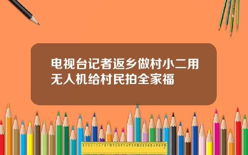 电视台记者返乡做村小二用无人机给村民拍全家福