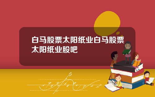 白马股票太阳纸业白马股票太阳纸业股吧
