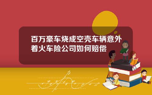 百万豪车烧成空壳车辆意外着火车险公司如何赔偿