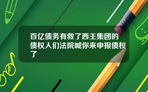百亿债务有救了西王集团的债权人们法院喊你来申报债权了