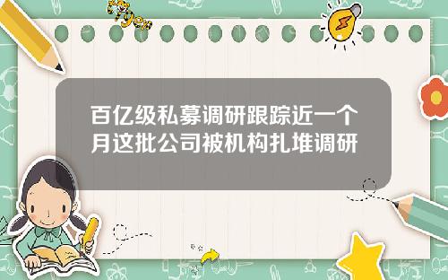 百亿级私募调研跟踪近一个月这批公司被机构扎堆调研