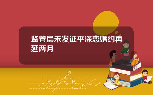 监管层未发证平深恋婚约再延两月