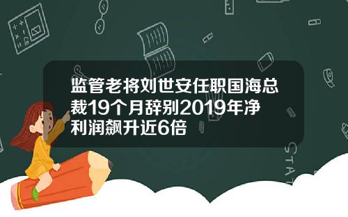 监管老将刘世安任职国海总裁19个月辞别2019年净利润飙升近6倍